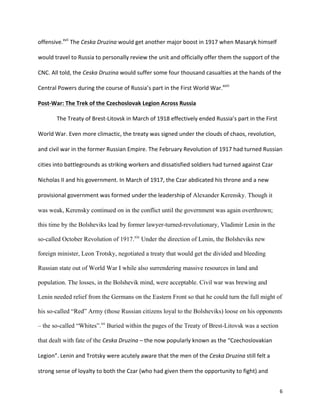   6	
  
offensive.xvii
	
  The	
  Ceska	
  Druzina	
  would	
  get	
  another	
  major	
  boost	
  in	
  1917	
  when	
  Masaryk	
  himself	
  
would	
  travel	
  to	
  Russia	
  to	
  personally	
  review	
  the	
  unit	
  and	
  officially	
  offer	
  them	
  the	
  support	
  of	
  the	
  
CNC.	
  All	
  told,	
  the	
  Ceska	
  Druzina	
  would	
  suffer	
  some	
  four	
  thousand	
  casualties	
  at	
  the	
  hands	
  of	
  the	
  
Central	
  Powers	
  during	
  the	
  course	
  of	
  Russia’s	
  part	
  in	
  the	
  First	
  World	
  War.xviii
	
  	
  
Post-­‐War:	
  The	
  Trek	
  of	
  the	
  Czechoslovak	
  Legion	
  Across	
  Russia	
  
	
   The	
  Treaty	
  of	
  Brest-­‐Litovsk	
  in	
  March	
  of	
  1918	
  effectively	
  ended	
  Russia’s	
  part	
  in	
  the	
  First	
  
World	
  War.	
  Even	
  more	
  climactic,	
  the	
  treaty	
  was	
  signed	
  under	
  the	
  clouds	
  of	
  chaos,	
  revolution,	
  
and	
  civil	
  war	
  in	
  the	
  former	
  Russian	
  Empire.	
  The	
  February	
  Revolution	
  of	
  1917	
  had	
  turned	
  Russian	
  
cities	
  into	
  battlegrounds	
  as	
  striking	
  workers	
  and	
  dissatisfied	
  soldiers	
  had	
  turned	
  against	
  Czar	
  
Nicholas	
  II	
  and	
  his	
  government.	
  In	
  March	
  of	
  1917,	
  the	
  Czar	
  abdicated	
  his	
  throne	
  and	
  a	
  new	
  
provisional	
  government	
  was	
  formed	
  under	
  the	
  leadership	
  of	
  Alexander Kerensky. Though it
was weak, Kerensky continued on in the conflict until the government was again overthrown;
this time by the Bolsheviks lead by former lawyer-turned-revolutionary, Vladimir Lenin in the
so-called October Revolution of 1917.xix
Under the direction of Lenin, the Bolsheviks new
foreign minister, Leon Trotsky, negotiated a treaty that would get the divided and bleeding
Russian state out of World War I while also surrendering massive resources in land and
population. The losses, in the Bolshevik mind, were acceptable. Civil war was brewing and
Lenin needed relief from the Germans on the Eastern Front so that he could turn the full might of
his so-called “Red” Army (those Russian citizens loyal to the Bolsheviks) loose on his opponents
– the so-called “Whites”.xx
Buried within the pages of the Treaty of Brest-Litovsk was a section
that dealt with fate of the Ceska	
  Druzina	
  –	
  the	
  now	
  popularly	
  known	
  as	
  the	
  “Czechoslovakian	
  
Legion”.	
  Lenin	
  and	
  Trotsky	
  were	
  acutely	
  aware	
  that	
  the	
  men	
  of	
  the	
  Ceska	
  Druzina	
  still	
  felt	
  a	
  
strong	
  sense	
  of	
  loyalty	
  to	
  both	
  the	
  Czar	
  (who	
  had	
  given	
  them	
  the	
  opportunity	
  to	
  fight)	
  and	
  
 