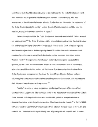   7	
  
Lenin	
  feared	
  that	
  should	
  the	
  Ceska	
  Druzina	
  be	
  de-­‐mobilized	
  like	
  the	
  rest	
  of	
  the	
  Eastern	
  Front,	
  
their	
  members	
  would	
  go	
  to	
  the	
  aid	
  of	
  the	
  royalist	
  “Whites”.	
  Austro-­‐Hungry,	
  who	
  was	
  
represented	
  at	
  Brest-­‐Litovsk	
  by	
  Foreign	
  Minister	
  Ottokar	
  Czernin,	
  demanded	
  the	
  movement	
  of	
  
the	
  Ceska	
  Druzina	
  back	
  to	
  his	
  territory	
  so	
  that	
  deserted	
  Austrian	
  soldiers	
  could	
  be	
  tried	
  for	
  
treasons,	
  having	
  fired	
  on	
  their	
  comrades	
  in	
  anger.xxi
	
  	
  
When	
  attempts	
  to	
  bribe	
  the	
  Ceska	
  Druzina	
  into	
  Bolshevik	
  service	
  failed,	
  Trotsky	
  worked	
  
out	
  a	
  compromise.xxii
	
  The	
  Ceska	
  Druzina	
  would	
  be	
  evacuated	
  completely	
  from	
  Russia	
  and	
  would	
  
sail	
  for	
  the	
  Western	
  Front,	
  where	
  Allied	
  forces	
  could	
  reunite	
  these	
  Czech	
  and	
  Slavic	
  fighters	
  
with	
  other	
  foreign	
  nationals	
  already	
  fighting	
  in	
  France.	
  Already,	
  the	
  British	
  and	
  French	
  had	
  
expressed	
  great	
  interest	
  in	
  using	
  the	
  Ceska	
  Druzina	
  to	
  help	
  jumpstart	
  operations	
  on	
  the	
  
Western	
  Front.xxiii
	
  Transportation	
  from	
  Russia’s	
  eastern	
  European	
  ports	
  was	
  out	
  of	
  the	
  
question,	
  so	
  the	
  Ceska	
  Druzina	
  would	
  be	
  moved	
  by	
  train	
  to	
  the	
  Siberia	
  port	
  of	
  Vladivostok,	
  
where	
  they	
  would	
  board	
  ships	
  and	
  set	
  sail	
  for	
  Europe.	
  Trotsky	
  promised	
  the	
  leaders	
  of	
  the	
  
Ceska	
  Druzina	
  safe	
  passage	
  across	
  Russia	
  via	
  the	
  famed	
  Trans-­‐Siberian	
  Railroad	
  and	
  was	
  
assured	
  by	
  the	
  Ceska	
  Druzina’s	
  officers	
  that	
  once	
  they	
  reached	
  Vladivostok,	
  they	
  would	
  board	
  
their	
  ships	
  and	
  leave	
  Russian	
  territory	
  forever.xxiv
	
  
	
   Trotsky’s	
  promise	
  of	
  a	
  safe	
  passage	
  was	
  good	
  enough	
  for	
  many	
  of	
  the	
  men	
  of	
  the	
  
Czechoslovakian	
  Legion	
  who,	
  after	
  serving	
  in	
  some	
  of	
  the	
  most	
  hellish	
  conditions	
  on	
  the	
  Eastern	
  
Front,	
  believed	
  that	
  they	
  could	
  continue	
  to	
  further	
  their	
  goal	
  of	
  an	
  independent	
  Czech-­‐
Slovakian	
  homeland	
  by	
  serving	
  with	
  the	
  western	
  Allies	
  in	
  continental	
  Europe.xxv
	
  In	
  April	
  of	
  1918,	
  
with	
  good	
  weather	
  upon	
  them,	
  trains	
  along	
  the	
  Trans-­‐Siberian	
  Railroad	
  began	
  to	
  move.	
  On	
  one	
  
side	
  was	
  the	
  Czechoslovakian	
  Legion	
  making	
  their	
  way	
  with	
  guns	
  and	
  supplies	
  west	
  to	
  Siberia	
  
 