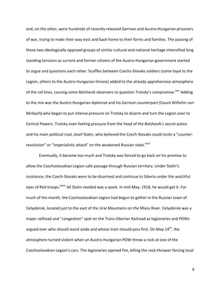   8	
  
and,	
  on	
  the	
  other,	
  were	
  hundreds	
  of	
  recently	
  released	
  German	
  and	
  Austro-­‐Hungarian	
  prisoners	
  
of	
  war,	
  trying	
  to	
  make	
  their	
  way	
  east	
  and	
  back	
  home	
  to	
  their	
  farms	
  and	
  families.	
  The	
  passing	
  of	
  
these	
  two	
  ideologically	
  opposed	
  groups	
  of	
  similar	
  cultural	
  and	
  national	
  heritage	
  intensified	
  long	
  
standing	
  tensions	
  as	
  current	
  and	
  former	
  citizens	
  of	
  the	
  Austro-­‐Hungarian	
  government	
  started	
  
to	
  argue	
  and	
  questions	
  each	
  other.	
  Scuffles	
  between	
  Czechs-­‐Slovaks	
  soldiers	
  (some	
  loyal	
  to	
  the	
  
Legion,	
  others	
  to	
  the	
  Austro-­‐Hungarian	
  throne)	
  added	
  to	
  the	
  already	
  apprehensive	
  atmosphere	
  
of	
  the	
  rail	
  lines,	
  causing	
  some	
  Bolshevik	
  observers	
  to	
  question	
  Trotsky’s	
  compromise.xxvi
	
  Adding	
  
to	
  the	
  mix	
  was	
  the	
  Austro-­‐Hungarian	
  diplomat	
  and	
  his	
  German	
  counterpart	
  (Count	
  Wilhelm	
  von	
  
Mirbach)	
  who	
  began	
  to	
  put	
  intense	
  pressure	
  on	
  Trotsky	
  to	
  disarm	
  and	
  turn	
  the	
  Legion	
  over	
  to	
  
Central	
  Powers.	
  Trotsky	
  even	
  feeling	
  pressure	
  from	
  the	
  head	
  of	
  the	
  Bolshevik’s	
  secret	
  police	
  
and	
  his	
  main	
  political	
  rival,	
  Josef	
  Stalin,	
  who	
  believed	
  the	
  Czech-­‐Slovaks	
  could	
  incite	
  a	
  “counter-­‐
revolution”	
  or	
  “imperialistic	
  attack”	
  on	
  the	
  weakened	
  Russian	
  state.xxvii
	
  	
  
Eventually,	
  it	
  became	
  too	
  much	
  and	
  Trotsky	
  was	
  forced	
  to	
  go	
  back	
  on	
  his	
  promise	
  to	
  
allow	
  the	
  Czechoslovakian	
  Legion	
  safe	
  passage	
  through	
  Russian	
  territory.	
  Under	
  Stalin’s	
  
insistence,	
  the	
  Czech-­‐Slovaks	
  were	
  to	
  be	
  disarmed	
  and	
  continue	
  to	
  Siberia	
  under	
  the	
  watchful	
  
eyes	
  of	
  Red	
  troops.xxviii
	
  All	
  Stalin	
  needed	
  was	
  a	
  spark.	
  In	
  mid-­‐May,	
  1918,	
  he	
  would	
  get	
  it.	
  For	
  
much	
  of	
  the	
  month,	
  the	
  Czechoslovakian	
  Legion	
  had	
  begun	
  to	
  gather	
  in	
  the	
  Russian	
  town	
  of	
  
Celyabinsk,	
  located	
  just	
  to	
  the	
  east	
  of	
  the	
  Ural	
  Mountains	
  on	
  the	
  Miass	
  River.	
  Celyabinsk	
  was	
  a	
  
major	
  railhead	
  and	
  “congestion”	
  spot	
  on	
  the	
  Trans-­‐Siberian	
  Railroad	
  as	
  legionaries	
  and	
  POWs	
  
argued	
  over	
  who	
  should	
  stand	
  aside	
  and	
  whose	
  train	
  should	
  pass	
  first.	
  On	
  May	
  14th
,	
  the	
  
atmosphere	
  turned	
  violent	
  when	
  an	
  Austro-­‐Hungarian	
  POW	
  threw	
  a	
  rock	
  at	
  one	
  of	
  the	
  
Czechoslovakian	
  Legion’s	
  cars.	
  The	
  legionaries	
  opened	
  fire,	
  killing	
  the	
  rock-­‐thrower	
  forcing	
  local	
  
 