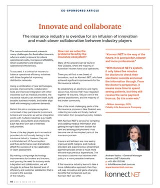 68 W H O ’ S W H O O F F S I
CO-SPONSORED ARTICLE
The current environment presents
many challenges for Australian insurers,
who are under pressure to reduce
operational costs, increase profitability,
retain customers and improve
operational efficiencies.
To succeed, it is critical for insurers to
balance operational efficiency initiatives
with those targeted at improving
distribution networks.
Using a combination of new technologies,
process improvements, collaboration
tools and improved integration with other
industries such as medical providers, the
insurance industry can reinvent itself, build
broader business models, and better align
itself with emerging customer demands.
Behind this sits a complex ecosystem
comprised of key participants (customers,
brokers and insurers), as well as integration
points with multiple industries (e.g. health
providers, accountants and employers).
Each has their own set of interests
and priorities.
Some of the key players such as medical
providers do not formally belong to the
insurance industry, however, they are
a critical element of the ecosystem
and their performance can dramatically
affect the success of a new application
or claim assessment.
By making cutting-edge technology
improvements for brokers and insurers,
and ignoring the need for industry-wide
integration and collaboration, we will
struggle to achieve the desired level of
efficiency and customer satisfaction that is
crucial to the success
of the industry.
How can we solve the
problems faced by the
insurance ecosystem?
Many of the answers can be found in
New Zealand, where the majority of
Australian insurers have local operations.
There you will find a new breed of
innovators, such as Konnect NET, who have
achieved significant improvements for the
life insurance industry.
By establishing an electronic and highly
secure hub, Konnect NET has integrated
together 18 insurers, 100 per cent of the
general practitioners, and the majority of
the broker community.
One of the most challenging parts of the
life insurance process in New Zealand was
collecting accurate and timely medical
information from prospective policy holders.
With Konnect NET’s service for compiling
and collating medical information and
getting the right data from doctors for
new and existing policyholders it has
become one of the simplest parts of the
insurance process.
Insurers and advisers are now seeing
improved profit margins, and medical
providers are experiencing a streamlined
payment process which is much more
efficient than previous experiences. The
insurance customer now receives their
policy in a more palatable timeframe.
If the insurance industry learns to take a
more collaborative approach then they
will reap innovative and game changing
benefits that companies such as
Konnect NET can offer.
Innovate and collaborate
The insurance industry is overdue for an infusion of innovation
and much closer collaboration between industry players
“Konnect NET is the way of the
future. It is just quicker, cleaner
and more professional.”
“With Konnect NET’s system,
it only takes five minutes
for doctors to check their
electronic records and email
the information through. From
the doctor’s perspective, it
means more time to spend
seeing patients, but they still
receive the same payment
from us. So it is a win-win.”
– Milton Jennings, CEO,
Fidelity Life Assurance Company
Andrew Vasko – General Manager
Konnect NET Australia
p: +61 434 102 841
e: info@konnectnet.com.au
www.konnectnet.com.au
 