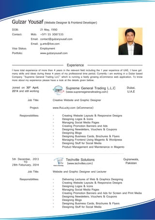 DOB: 21 May, 1990
Contact: Mob: +971 55 3087335
Email: contact@gulzaryousaf.com
Email: g.arts@live.com
Visa Status: Employment
Portfolio: www.gulzaryousaf.com
Joined on 30th
April,
2014 and still working
5th December, 2013
TO
28th Feburuary, 2014
Responsibilities:
Job Title:
Project:
Creative Website and Graphic Designer
www.RuLucky.com (eCommerce)
Responsibilities:
Job Title: Website and Graphic Designer and Lecturer
Supreme General Trading L.L.C
(www.supremegeneraltrading.com)
Techville Solutions
(www.techvilles.com)
- Creating Website Layouts & Responsive Designs
- Designing Logos & Icons
- Managing Social Media Pages
- Creating Promotion Banners and Ads
- Designing Newsletters, Vouchers & Coupons
- Designing Blogs
- Designing Business Cards, Brochures & Flyers
- Managing Frontend Using Magento & Wordpress
- Designing Stuff for Social Media
- Product Management and Maintenance in Magento
- Delivering Lectures of Web & Graphics Designing
- Creating Website Layouts & Responsive Designs
- Designing Logos & Icons
- Managing Social Media Pages
- Creating Promotion Banners and Ads for Screen and Print Media
- Designing Newsletters, Vouchers & Coupons
- Designing Blogs
- Designing Business Cards, Brochures & Flyers
- Designing Stuff for Social Media
Experience
Dubai,
U.A.E
Gujranwala,
Pakistan
I have total experience of more than 4 years in the relevant field including the 1 year experince of UAE, I have got
many skills and ideas during these 4 years of my professional time period. Currently i am working in a Dubai based
Company "Supreme General Trading LLC" which is running a fastly growing eCommerce web application. To know
more about my experience please have a look at the details given bellow.
Gulzar Yousaf (Website Designer & Frontend Developer)
 