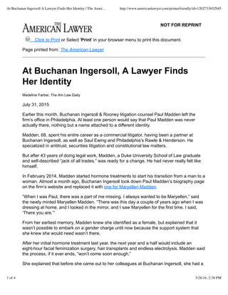 NOT FOR REPRINT
Click to Print or Select 'Print' in your browser menu to print this document.
Page printed from: The American Lawyer
At Buchanan Ingersoll, A Lawyer Finds
Her Identity
Madeline Farber, The Am Law Daily
July 31, 2015
Earlier this month, Buchanan Ingersoll & Rooney litigation counsel Paul Madden left the
firm’s office in Philadelphia. At least one person would say that Paul Madden was never
actually there, nothing but a name attached to a different identity.
Madden, 68, spent his entire career as a commercial litigator, having been a partner at
Buchanan Ingersoll, as well as Saul Ewing and Philadelphia’s Rawle & Henderson. He
specialized in antitrust, securities litigation and constitutional law matters.
But after 43 years of doing legal work, Madden, a Duke University School of Law graduate
and self-described “jack of all trades,” was ready for a change. He had never really felt like
himself.
In February 2014, Madden started hormone treatments to start his transition from a man to a
woman. Almost a month ago, Buchanan Ingersoll took down Paul Madden’s biography page
on the firm’s website and replaced it with one for Maryellen Madden.
“When I was Paul, there was a part of me missing. I always wanted to be Maryellen,” said
the newly minted Maryellen Madden. “There was this day a couple of years ago when I was
dressing at home, and I looked in the mirror, and I saw Maryellen for the first time. I said,
‘There you are.’”
From her earliest memory, Madden knew she identified as a female, but explained that it
wasn’t possible to embark on a gender charge until now because the support system that
she knew she would need wasn’t there.
After her initial hormone treatment last year, the next year and a half would include an
eight-hour facial feminization surgery, hair transplants and endless electrolysis. Madden said
the process, if it ever ends, “won’t come soon enough.”
She explained that before she came out to her colleagues at Buchanan Ingersoll, she had a
At Buchanan Ingersoll A Lawyer Finds Her Identity | The Amer... http://www.americanlawyer.com/printerfriendly/id=1202733652945
1 of 4 3/28/16, 2:38 PM
 