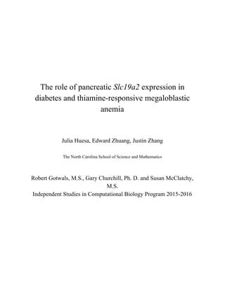  
 
 
 
 
 
The role of pancreatic ​Slc19a2​ expression in 
diabetes and thiamine­responsive megaloblastic 
anemia 
 
 
Julia Huesa, Edward Zhuang, Justin Zhang 
 
The North Carolina School of Science and Mathematics 
 
 
Robert Gotwals, M.S., Gary Churchill, Ph. D. and Susan McClatchy, 
M.S. 
Independent Studies in Computational Biology Program 2015­2016 
   
 
 