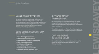 WHAT DO WE RECRUIT?
We recruit from entry-level through to Director and
Divisional Leader roles and specialise in multi-role
recruitment projects within Town Planning, Development,
Urban Design, Masterplanning, Regeneration, Economic
Development, Environmental Approvals, Transport
Planning and Landscape Architecture.
WHO DO WE RECRUIT FOR?
Our clients include:
> Town Planning Consultancies
> Multidisciplinary Consultancies
> Real Estate and Property Consultancies
> Local Planning Authorities
> Architects and Designers
> Housebuilders / Developers
> Institutions / Funds / Corporates
> Affordable Housing Providers / RSLs
A CONSULTATIVE
PARTNERSHIP.
We source through our unrivalled networks and deliver
through effective partnership. We are professional
consultants and we strive to be recognised as an extension
to your own teams.
Through this approach we offer our Town Planning clients
enhanced value services that goes beyond our competitors.
OUR MISSION IS
TO BE THE BEST!
We truly believe that we are the best recruitment partner
to help you recruit the very best people in the Town
Planning industry.
Our Town Planning Division.
–
 