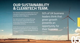 OUR SUSTAINABILITY
& CLEANTECH TEAM.
Our cleantech and sustainability team has over
a decade of experience recruiting talent and
providing market intelligence.
Our clients benefit from being able to tap
into an extensive network that extends
across every facet of the low carbon and
sustainability economy.
In the UK we provide recruitment solutions at
all levels from graduate to C-suite. Globally we
restrict ourselves to Senior Management level
mandates upwards.
92% of UK business
leaders think that
green growth
presents an
opportunity for
their business
CARBON TRUST
INDUSTRIES
 