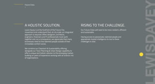 A HOLISTIC SOLUTION.
Lewis Davey is at the forefront of the Future City
movement and understand that, at city scale, an integrated
approach is required. Often designers, architects,
engineers, financiers and IT professionals must work
together and, as a consequence, we appreciate that many
businesses need to hire talented people outside of their
immediate comfort zones.
We combine our Cleantech & Sustainability offering
alongside our Town Planning & Urban Design capability to
offer a unique and holistic solution to this emerging market,
building on years of experience working with an eclectic mix
of organisations.
RISING TO THE CHALLENGE.
Our Future Cities will need to be more resilient, efficient
and sustainable.
Having access to passionate, talented people and
appropriate market intelligence to rise to these
challenges is vital.
Future Cities.
–
 
