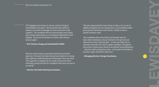 ‘DTZ engaged Lewis Davey to secure a Senior Energy &
Sustainability Consultant. We found that their speed of
response & market knowledge set them aside from other
suppliers. The candidate that we hired through Lewis Davey
also praised Lewis Davey as a transparent organisation with
integrity. We would not hesitate to utilise Lewis Davey’s
services again’.
– DTZ, Director, Energy and Sustainability EMEA.
‘We have used numerous specialist planning recruitment
agencies in the past and Lewis Davey have stood out as being
more efficient, understanding and enthusiastic than any other.
Their approach is targeted to our needs and we have been
extremely impressed with the candidates they have sourced on
our behalf.’
– Director, Ken Parke Planning Consultants.
‘We were approached by Lewis Davey to help us to recruit an
additional engineer for our energy team, as we needed another
good quality individual at short notice, initially to meet a
specific business need.’
‘The candidates that Lewis Davey put forward were all
high calibre individuals, closely matched to the job role and
requirements that I had specified – it took very little time to
interview and select the most suitable candidate. Throughout
the process I found Lewis Davey to be efficient and professional
- attentive without being too pushy - and would not hesitate to
use them again should the need arise’.
– Managing Director, Energy Consultancy.
What are people saying about us?
–
 