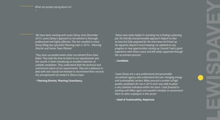 ‘We have been working with Lewis Davey since December
2013. Lewis Davey’s approach to recruitment is thorough,
professional and highly effective. This has resulted in Lewis
Davey filling two specialist Planning roles in 2014 - Planning
Director and Senior Town Planner.’
‘They have succeeded where other recruitment firms have
failed. They take the time to listen to our requirements and
this results in them introducing an excellent selection of
suitable candidates. They understand both the technical and
commercial nature of our requirements. They are a pleasure to
deal with and I would not hesitate to recommend their services.
Our principal point of contact is Shaun Lewis’.
– Planning Director, Planning Consultancy.
‘Shaun was really helpful in assisting me in finding a planning
job. His friendly and personable approach helped me feel
at ease but fully prepared for the interviews he’d lined up.
He regularly stayed in touch keeping me updated on any
progress or new opportunities coming up. Overall I had a great
experience with Shaun Lewis and felt really supported through
the recruitment process.’
– Candidate.
‘Lewis Davey are a very professional and personable
recruitment agency who understand the ever changing energy
and sustainability sectors. Miles sourced a number of high
quality candidates for me in 2014 and I was able to place
a very talented individual within the team. I look forward to
working with Miles again and wouldn’t hesitate to recommend
them to other employers in this sector’
– Head of Sustainability, Keepmoat.
What are people saying about us?
–
 