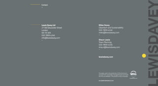 Lewis Davey Ltd
27 Old Gloucester Street
London
WC1N 3AX
020 7859 4246
info@lewisdavey.com
–
Miles Davey
Cleantech and Sustainability
020 7859 4246
miles@lewisdavey.com
–
Shaun Lewis
Town Planning
020 7859 4246
shaun@lewisdavey.com
–
lewisdavey.com
The paper used in the production of this brochure is
sourced from sustainably managed forests and holds
the FSC accreditation. This product is fully recyclable.
ALLSAINTSDESIGN.CO.UK
Contact.
–
 