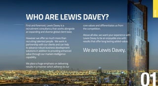 WHO ARE LEWIS DAVEY?
First and foremost, Lewis Davey is a
recruitment consultancy that works alongside
an expanding and diverse global client base.
However we offer so much more than
recruiting talented people. We work in
partnership with our clients and can help
to advance robust business development
solutions in addition to providing enhanced
value through our market intelligence
capability.
We place a huge emphasis on delivering
results in a manner which adheres to our
core values and differentiates us from
the competition.
Above all else, we want your experience with
Lewis Davey to be an enjoyable one with
results that offer long lasting added-value.
We are Lewis Davey.
INTRO
 