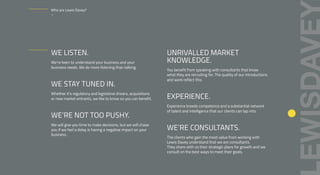 WE LISTEN.
We’re keen to understand your business and your
business needs. We do more listening than talking.
WE STAY TUNED IN.
Whether it’s regulatory and legislative drivers, acquisitions
or new market entrants, we like to know so you can benefit.
WE’RE NOT TOO PUSHY.
We will give you time to make decisions, but we will chase
you if we feel a delay is having a negative impact on your
business.
UNRIVALLED MARKET
KNOWLEDGE.
You benefit from speaking with consultants that know
what they are recruiting for. The quality of our introductions
and work reflect this.
EXPERIENCE.
Experience breeds competence and a substantial network
of talent and intelligence that our clients can tap into.
WE’RE CONSULTANTS.
The clients who gain the most value from working with
Lewis Davey understand that we are consultants.
They share with us their strategic plans for growth and we
consult on the best ways to meet their goals.
Who are Lewis Davey?
–
 