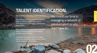 TALENT IDENTIFICATION.
We are at the cutting edge of talent attraction.
We combine traditional recruitment methods
with new and exciting developments in
technology to source the right candidates for
your business.
We recognise that having access to the right
talent can have a significant and positive
impact on your business.
In addition to giving you access to a wider
talent pool, we help our clients identify talent
quickly, saving time and money.
We invest our time in
managing a network of
passive talent so you
don’t have to.
SERVICES
 
