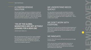 A COMPREHENSIVE
SOLUTION.
Here at Lewis Davey we know our industries inside out
so we understand what it takes to identify, attract and
retain talented people. We know that every opportunity
and every company is different – that’s why we develop
solutions to fit the individual needs of our clients.
‘75% OF THE GLOBAL
WORKFORCE ARE NOT ACTIVELY
LOOKING FOR A NEW JOB.’
LINKEDIN TALENT TRENDS 2014
We use advertisements as one of our many candidate
sourcing tools but our offering goes well beyond this.
The best people are often not looking for work, are
generally well looked after and will only respond to a
unique and competent approach.
WE UNDERSTAND NEEDS
QUICKLY.
Our specialised and personable consultants develop a
comprehensive understanding of your needs and your
business which means we can proactively approach your
competitor’s best people and “sell” an opportunity – vital in
a talent-short market.
WE DON’T WORK WITH
EVERYONE.
But we do work well with an assorted and growing group of
clients which understand that genuine talent is rare, is not
often freely available and will only be available for a finite
period of time.
WE INNOVATE.
Around 73% of 18-34 year olds found their last job through
a social network.
That’s why we have invested significant resources to
become industry leaders in utilising social media to
broadcast the exciting opportunities we are working on
and to build up our talent pool.
Talent Identification
–
 