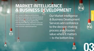 MARKET INTELLIGENCE
& BUSINESS DEVELOPMENT
Our market intelligence and business
development services are retained pieces of
consultancy that add value to organisations
that are looking to grow significantly,
diversify their offering, rebrand or carry out
comprehensive reviews of their businesses
from a human capital perspective.
Our Market Intelligence
&BusinessDevelopment
Services add confidence
to the decision-making
process and provides
value where it matters
– to the bottom line.
SERVICES
 