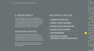 A UNIQUE INSIGHT.
With increasingly more information available online,
our market intelligence services provide a unique and real
insight from those that matter most - the people who
make organisations tick. Whether it’s employees within
your competitors or key decision makers in your target
customers, our market intelligence offering takes
a different approach to harnessing knowledge.
INCREASING REVENUE.
Lewis Davey know the benefits that delivering on
a successful business development strategy can bring
to growing businesses. Our Consultants can work with
you to understand the drivers of your sales strategy and
implement and deliver robust business development plans.
Our input can vary from building solutions from scratch
to reviewing existing operations and providing much
needed impetus.
OUR SERVICES INCLUDE:
> COMPETITOR ANALYSIS
> MARKET ENTRY RESEARCH
> MARKET PROFILING/MAPPING
> BUSINESS DEVELOPMENT
> M&A BROKERAGE
> RETENTION TRAINING
& BROADER TALENT CONSULTANCY
Market Intelligence & Business Development.
–
 
