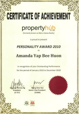 CERTIFICATEOFACHIEVEMENT
propertyhubJ (E (1)1283)
(Formerly known as Meru Utama Realty)
is proud to present
PERSONALITY AWARD 2010
to
Amanda Yap Bee Huon
i-•
i
in recognition of your Outstanding Performance
for the period of January 2010 to December 2010 §
anji Patricia Ng
President
(E 717)
>ng Siew Kee
Senior Vice President
(E1606)
ERA
 