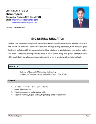 Mechanical Engineer Page 1
ENGINEERING INNOVATION
Seeking new challenging job which is parallel to my professional experience and abilities. Be one of
the key of the company’s vision into realization through strong dedication, hard work and good
leadership skills to enable the organization to deliver strategic new initiatives on time, within budget
and scope. Make new learning curve to move in linear fashion along with growth of my functional
skills coupled with overall personality development in order to face the challenging time ahead.
Education
 Bachelor of Science in Mechanical Engineering
University of Engineering and Technology Taxila (2004~2008)
SKILLS
1. Good Communication & Interpersonal skills
2. Good Leadership skills
3. People management and analytical skills
4. Excellent Planning, Report writing, Negotiating & Presentation skills
Curriculum Vitae of
Khawar Saeed
Mechanical Engineer PEC: Mech 22334
Email: khawar_saeed8@yahoo.com
Khawarsaeed1986@gmail.com
Cell: +923037816498
 