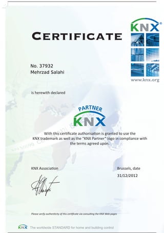 The worldwide STANDARD for home and building control
Certiﬁcate
is herewith declared
With this certiﬁcate authorisation is granted to use the
KNX trademark as well as the “KNX Partner” logo in compliance with
the terms agreed upon.
KNX Association Brussels, date
Please verify authenticity of this certiﬁcate via consulting the KNX Web pages
Mehrzad Salahi
No. 37932
31/12/2012
Powered by TCPDF (www.tcpdf.org)
 