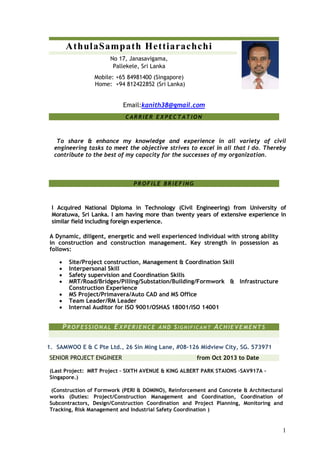 1
AthulaSampath Hettiarachchi
No 17, Janasavigama,
Pallekele, Sri Lanka
Mobile: +65 84981400 (Singapore)
Home: +94 812422852 (Sri Lanka)
Email:kanith38@gmail.com
CARRIER EX PECTATION
To share & enhance my knowledge and experience in all variety of civil
engineering tasks to meet the objective strives to excel in all that I do. Thereby
contribute to the best of my capacity for the successes of my organization.
PROFILE BR IEFING
I Acquired National Diploma in Technology (Civil Engineering) from University of
Moratuwa, Sri Lanka. I am having more than twenty years of extensive experience in
similar field including foreign experience.
A Dynamic, diligent, energetic and well experienced individual with strong ability
in construction and construction management. Key strength in possession as
follows:
 Site/Project construction, Management & Coordination Skill
 Interpersonal Skill
 Safety supervision and Coordination Skills
 MRT/Road/Bridges/Pilling/Substation/Building/Formwork & Infrastructure
Construction Experience
 MS Project/Primavera/Auto CAD and MS Office
 Team Leader/RM Leader
 Internal Auditor for ISO 9001/OSHAS 18001/ISO 14001
PROFESSIONAL EX PERIENCE AND SI G N I F I C A N T ACH IEVEMENTS
1. SAMWOO E & C Pte Ltd., 26 Sin Ming Lane, #08-126 Midview City, SG. 573971
SENIOR PROJECT ENGINEER from Oct 2013 to Date
(Last Project: MRT Project – SIXTH AVENUE & KING ALBERT PARK STAIONS –SAV917A -
Singapore.)
(Construction of Formwork (PERI & DOMINO), Reinforcement and Concrete & Architectural
works (Duties: Project/Construction Management and Coordination, Coordination of
Subcontractors, Design/Construction Coordination and Project Planning, Monitoring and
Tracking, Risk Management and Industrial Safety Coordination )
 