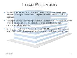 Loan Sourcing
 Deal flow will come from relationships with investors, developers,
bankers, other private lenders, lawyers, brokers and other industry
insiders.
 Management has a strong reputation in the marketplace for its ability to
provide quick and reliable execution; often able to close loans
approximately two weeks.
 In its prior fund, about 75% of the over $200M a year in deal volume
from 2013 to 2015 was repeat business with established customers.
5/17/16 V3.4 11
 
