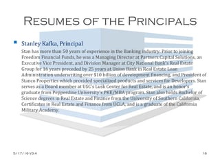 Resumes of the Principals
 Stanley Kafka, Principal
Stan has more than 50 years of experience in the Banking industry. Prior to joining
Freedom Financial Funds, he was a Managing Director at Partners Capital Solutions, an
Executive Vice President, and Division Manager at City National Bank's Real Estate
Group for 16 years preceded by 25 years at Union Bank in Real Estate Loan
Administration underwriting over $10 billion of development financing, and President of
Stanco Properties which provided specialized products and services for Developers. Stan
serves as a Board member at USC's Lusk Center for Real Estate, and is an honor's
graduate from Pepperdine University's PKE/MBA program. Stan also holds Bachelor of
Science degrees in Real Estate and Finance from the University of Southern California,
Certificates in Real Estate and Finance from UCLA, and is a graduate of the California
Military Academy.
5/17/16 V3.4 16
 
