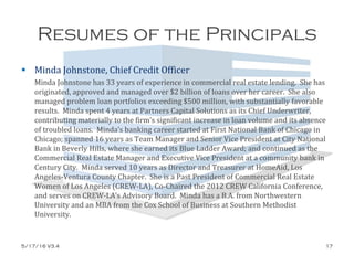Resumes of the Principals
 Minda Johnstone, Chief Credit Officer
Minda Johnstone has 33 years of experience in commercial real estate lending. She has
originated, approved and managed over $2 billion of loans over her career. She also
managed problem loan portfolios exceeding $500 million, with substantially favorable
results. Minda spent 4 years at Partners Capital Solutions as its Chief Underwriter,
contributing materially to the firm’s significant increase in loan volume and its absence
of troubled loans. Minda’s banking career started at First National Bank of Chicago in
Chicago; spanned 16 years as Team Manager and Senior Vice President at City National
Bank in Beverly Hills, where she earned its Blue Ladder Award; and continued as the
Commercial Real Estate Manager and Executive Vice President at a community bank in
Century City. Minda served 10 years as Director and Treasurer at HomeAid, Los
Angeles-Ventura County Chapter. She is a Past President of Commercial Real Estate
Women of Los Angeles (CREW-LA), Co-Chaired the 2012 CREW California Conference,
and serves on CREW-LA’s Advisory Board. Minda has a B.A. from Northwestern
University and an MBA from the Cox School of Business at Southern Methodist
University.
5/17/16 V3.4 17
 