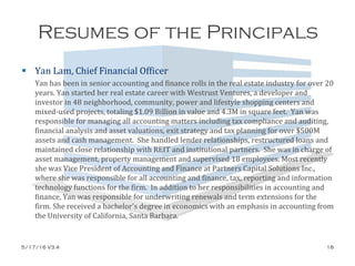 Resumes of the Principals
 Yan Lam, Chief Financial Officer
Yan has been in senior accounting and finance rolls in the real estate industry for over 20
years. Yan started her real estate career with Westrust Ventures, a developer and
investor in 48 neighborhood, community, power and lifestyle shopping centers and
mixed-used projects, totaling $1.09 Billion in value and 4.3M in square feet. Yan was
responsible for managing all accounting matters including tax compliance and auditing,
financial analysis and asset valuations, exit strategy and tax planning for over $500M
assets and cash management. She handled lender relationships, restructured loans and
maintained close relationship with REIT and institutional partners. She was in charge of
asset management, property management and supervised 18 employees. Most recently
she was Vice President of Accounting and Finance at Partners Capital Solutions Inc.,
where she was responsible for all accounting and finance, tax, reporting and information
technology functions for the firm. In addition to her responsibilities in accounting and
finance, Yan was responsible for underwriting renewals and term extensions for the
firm. She received a bachelor's degree in economics with an emphasis in accounting from
the University of California, Santa Barbara.
5/17/16 V3.4 18
 