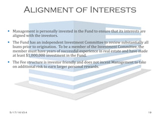 Alignment of Interests
 Management is personally invested in the Fund to ensure that its interests are
aligned with the investors.
 The Fund has an independent Investment Committee to review substantially all
loans prior to origination. To be a member of the Investment Committee, the
member must have years of successful experience in real estate and have made
at least $1,000,000 investment in the Fund.
 The Fee structure is investor friendly and does not incent Management to take
on additional risk to earn larger personal rewards.
5/17/16 V3.4 19
 