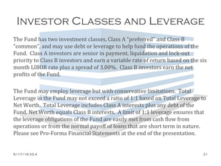 Investor Classes and Leverage
The Fund has two investment classes, Class A “preferred” and Class B
“common”, and may use debt or leverage to help fund the operations of the
Fund. Class A investors are senior in payment, liquidation and lock-out
priority to Class B investors and earn a variable rate of return based on the six
month LIBOR rate plus a spread of 3.00%. Class B investors earn the net
profits of the Fund.
The Fund may employ leverage but with conservative limitations. Total
Leverage in the Fund may not exceed a ratio of 1:1 based on Total Leverage to
Net Worth. Total Leverage includes Class A interests plus any debt of the
Fund. Net Worth equals Class B interests. A limit of 1:1 leverage ensures that
the leverage obligations of the Fund are easily met from cash flow from
operations or from the normal payoff of loans that are short term in nature.
Please see Pro-Forma Financial Statements at the end of the presentation.
5/17/16 V3.4 21
 