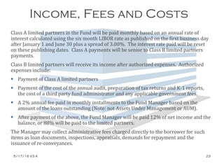 Income, Fees and Costs
Class A limited partners in the Fund will be paid monthly based on an annual rate of
interest calculated using the six month LIBOR rate as published on the first business day
after January 1 and June 30 plus a spread of 3.00%. The interest rate paid will be reset
on these publishing dates. Class A payments will be senior to Class B limited partners
payments.
Class B limited partners will receive its income after authorized expenses. Authorized
expenses include:
 Payment of Class A limited partners
 Payment of the cost of the annual audit, preparation of tax returns and K-1 reports,
the cost of a third party fund administrator and any applicable government fees.
 A 2% annual fee paid in monthly installments to the Fund Manager based on the
amount of the loans outstanding (Note: not Assets Under Management or AUM).
 After payment of the above, the Fund Manager will be paid 12% of net income and the
balance, or 88% will be paid to the limited partners.
The Manager may collect administrative fees charged directly to the borrower for such
items as loan documents, inspections, appraisals, demands for repayment and the
issuance of re-conveyances.
5/17/16 V3.4 23
 