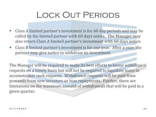 Lock Out Periods
 Class A limited partner’s investment is for 60 day periods and may be
called by the limited partner with 60 days notice. The Manager may
also return Class A limited partner’s investment with 60 days notice.
 Class B limited partner’s investment is for one year. After a year, the
partner may give notice to withdraw its investment.
The Manager will be required to make its best efforts to honor withdrawal
requests on a timely basis but will not be required to liquidate loans to
accommodate such requests. Withdrawal requests will be paid from
proceeds from new investors or loan repayments. Further, there are
limitations on the maximum amount of withdrawals that will be paid in a
given quarter.
5/17/16 V3.4 24
 