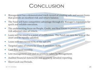 Conclusion
 Management has a demonstrated track record of creating safe and secure loans
that provide an excellent risk and return balance.
 The Fund will have competitive advantage through it’s Manager’s reputation for
quick and reliable execution.
 The underwriting focus on People, Credit, and Real Estate is proven to maximize
risk adjusted rates of return.
 Loans will be sized to a point of indifference. The Fund can own the loan or the
asset and be equally satisfied.
 Loans will not exceed 65% of the net LTV.
 Targeted rates of return for Class B investors: 8.0%
 Cash flow paid monthly.
 Low management cost and no promote taken by Management.
 Audited financial statements and quarterly detailed reporting.
 Short Lock-out Periods.
5/17/16 V3.4 25
 