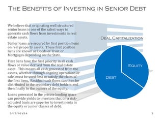 The Benefits of Investing in Senior Debt
We believe that originating well structured
senior loans is one of the safest ways to
generate cash flows from investments in real
estate assets.
Senior loans are secured by first position liens
on real property assets. These first position
liens are known as Deeds of Trust or
Mortgages depending on the State.
First liens have the first priority in all cash
flows or value derived from the real estate
asset. This means all cash generated from the
assets, whether through ongoing operations or
sale, must be used first to satisfy the claim of
the first liens. Residual cash flows can then be
distributed to the secondary debt holders and
then finally to the owners of the equity.
Loans generated in the private lending space
can provide yields to investors that on a risk-
adjusted basis are superior to investments in
the equity or junior classes of debt.
Debt
Equity
Deal Capitalization
5/17/16 V3.4 3
 