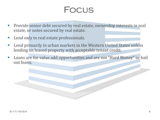 Focus
 Provide senior debt secured by real estate, ownership interests in real
estate, or notes secured by real estate.
 Lend only to real estate professionals.
 Lend primarily in urban markets in the Western United States unless
lending on leased property with acceptable tenant credit.
 Loans are for value add opportunities and are not “Hard Money” or bail
out loans.
5/17/16 V3.4 4
 