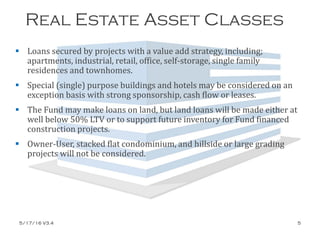 Real Estate Asset Classes
 Loans secured by projects with a value add strategy, including;
apartments, industrial, retail, office, self-storage, single family
residences and townhomes.
 Special (single) purpose buildings and hotels may be considered on an
exception basis with strong sponsorship, cash flow or leases.
 The Fund may make loans on land, but land loans will be made either at
well below 50% LTV or to support future inventory for Fund financed
construction projects.
 Owner-User, stacked flat condominium, and hillside or large grading
projects will not be considered.
5/17/16 V3.4 5
 