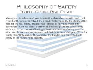 Philosophy of Safety
People, Credit, Real Estate
Management evaluates all loan transactions based on the skills and track
record of the people involved, their credit history and the feasibility of the
plan for the real estate. Management strives to fully understand its
borrowers’ business plans. Further, all business plans are consistently
evaluated in the context of having at least two sources of repayment. In
other words, we are always concerned that there is a viable plan “A” and a
viable plan “B” to ensure the capital of the Fund is being invested with
safety as the number one priority.
5/17/16 V3.4 6
 