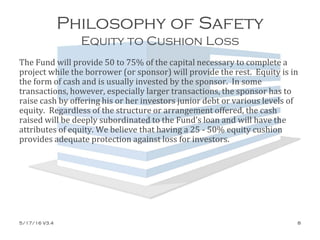 Philosophy of Safety
Equity to Cushion Loss
The Fund will provide 50 to 75% of the capital necessary to complete a
project while the borrower (or sponsor) will provide the rest. Equity is in
the form of cash and is usually invested by the sponsor. In some
transactions, however, especially larger transactions, the sponsor has to
raise cash by offering his or her investors junior debt or various levels of
equity. Regardless of the structure or arrangement offered, the cash
raised will be deeply subordinated to the Fund’s loan and will have the
attributes of equity. We believe that having a 25 - 50% equity cushion
provides adequate protection against loss for investors.
5/17/16 V3.4 8
 