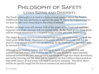 Philosophy of Safety
Loan Sizing and Diversity
The Fund’s philosophy is to lend at a basis or loan amount where the Fund is
indifferent if the loan performs as agreed, the plan “B” has to be implemented or
we have to take over ownership in the event of default.
Further, no single loan will exceed 15% of the assets of the Fund and total loan
exposure to a single sponsor will not exceed 20%. As the Fund grows these limits
will be revised downward to a targeted range of 10% and 15%, respectively.
The target diversity level is to have the average loan represent under 3.5% of the
total assets of the Fund. That level of diversity will limit downside risk for the
pool if a loan should become non-performing. As the Fund grows, the target will
be revised to 2.5%.
Although some lenders believe that having an equal mix of residential and
commercial real estate adds to diversity and the mix should be approximately
balanced between the two, management has found through two major downturns,
one led by housing and the other led by commercial, that within a short period of
time both classes of real estate will tend to perform similarly. Therefore, there
will be no specific target for the mix of commercial and residential.
5/17/16 V3.4 9
 