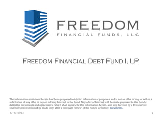 Freedom Financial Debt Fund I, LP
The information contained herein has been prepared solely for informational purposes and is not an offer to buy or sell or a
solicitation of any offer to buy or sell any Interest in the Fund. Any offer of Interest will be made pursuant to the Fund's
definitive documents and agreements, which shall supersede the information herein, and any decision by a Prospective
Investor to invest should be made only after a thorough review of the Fund's definitive documents.
5/17/16 V3.4 1
 
