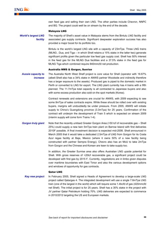 See back of report for important disclosures and disclaimer 46
Shell May 2005
own feed gas and selling their own LNG. The other parties include Chevron, NNPC
and BG. The project could well be on stream by the end of the decade.
Malaysia LNG
The majority of Shell’s asset value in Malaysia stems from the Bintulu LNG facility and
associated gas supply contracts. Significant deepwater exploration success has also
provided a major boost for its portfolio too.
Bintulu is the world’s largest LNG site with a capacity of 23mTpa. Three LNG trains
(MLNG , Dua, and Tiga – in which Shell retains a 15% stake in the latter two) generate
significant profits given the particular low feed gas supply cost. Shell has 50% interest
in the feed gas for the MLNG Dua facilities and a 37.5% stake in the feed gas for
MLNG Tiga which combined require 840mmcfd net production.
Australia NWS & Gorgon, Sunrise
The Australia North West Shelf project is core value for Shell (operator with 16.67%
(albeit Shell also has a 34% stake in ANWS partner Woodside and indirectly therefore
has a larger exposure to the assets). Produced gas is piped to the domestic market in
Perth or converted to LNG for export. The LNG plant currently has 4 trains with a fifth
planned. The 11.7mTpa total capacity is all contracted to Japanese buyers and also
with some excess production also sold on the spot markets (Korea).
Contract renewals and extensions are crucial for ANWS, with 2009 expecting to see
some 8mTpa of sales contracts expire. While these should be rolled over with existing
buyers, margins will undoubtedly be under pressure. From 2005, ANWS will initiate
supply to China’s Guangdong province (3.3mTpa) for 25 years. Confirmation of the
contract will underpin the development of Train 5 which is expected on stream 2009
(interim supply will come form Trains 1-4).
Note that the recently unitised Greater Gorgon Area (>50 tcf of recoverable gas – Shell
25%) could supply a new twin 5mTpa train plant on Barrow Island with first deliveries
2010F possible. A final investment decision is expected mid-2006. Shell announced in
March 2005 that it would take a dedicated 2.5mTpa of LNG from Gorgon for its Costa
Azul regas facility at Baja, Mexico (where it owns 50% of a new facility being
constructed with partner Sempra Energy). Chevro also has an MoU to take 2mTpa
from Gorgon and the Chinese and Korean are keen to take supply too.
In addition, the Greater Sunrise area also offers Australian LNG upside potential for
Shell. With gross reserves of >20tcf recoverable gas, a significant project could be
developed with first gas by 2015 F. Currently, negotiations are in limbo given disputes
over maritime boundaries with East Timor and also the various development options
and windows of opportunity for gas contracts.
Qatar LNG
In February 2005, Shell signed a Heads of Agreement to develop a large-scale LNG
project called Qatargas 4. The integrated development will use a single 7.8mTpa LNG
train (one of the largest in the world) which will require some 1.4bcfd of gas (420mmcfd
net Shell). The initial project is for 25 years. Shell has a 30% stake in the project with
JV partner Qatar Petroleum holding 70%. LNG deliveries are expected to commence
in 2010/2012 targeting the US and European markets.
World’s largest LNG
facility
Aussie capacity to
increase
Gorgon truly giant
Key new project
 