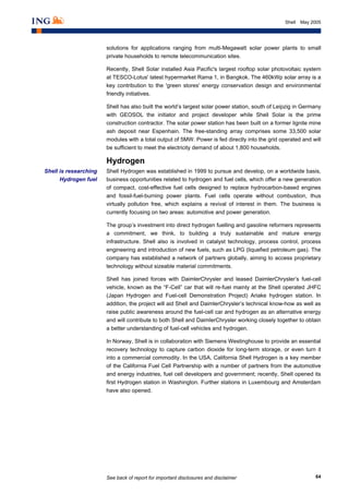 See back of report for important disclosures and disclaimer 64
Shell May 2005
solutions for applications ranging from multi-Megawatt solar power plants to small
private households to remote telecommunication sites.
Recently, Shell Solar installed Asia Pacific's largest rooftop solar photovoltaic system
at TESCO-Lotus' latest hypermarket Rama 1, in Bangkok. The 460kWp solar array is a
key contribution to the 'green stores' energy conservation design and environmental
friendly initiatives.
Shell has also built the world’s largest solar power station, south of Leipzig in Germany
with GEOSOL the initiator and project developer while Shell Solar is the prime
construction contractor. The solar power station has been built on a former lignite mine
ash deposit near Espenhain. The free-standing array comprises some 33,500 solar
modules with a total output of 5MW. Power is fed directly into the grid operated and will
be sufficient to meet the electricity demand of about 1,800 households.
Hydrogen
Shell Hydrogen was established in 1999 to pursue and develop, on a worldwide basis,
business opportunities related to hydrogen and fuel cells, which offer a new generation
of compact, cost-effective fuel cells designed to replace hydrocarbon-based engines
and fossil-fuel-burning power plants. Fuel cells operate without combustion, thus
virtually pollution free, which explains a revival of interest in them. The business is
currently focusing on two areas: automotive and power generation.
The group’s investment into direct hydrogen fuelling and gasoline reformers represents
a commitment, we think, to building a truly sustainable and mature energy
infrastructure. Shell also is involved in catalyst technology, process control, process
engineering and introduction of new fuels, such as LPG (liquefied petroleum gas). The
company has established a network of partners globally, aiming to access proprietary
technology without sizeable material commitments.
Shell has joined forces with DaimlerChrysler and leased DaimlerChrysler’s fuel-cell
vehicle, known as the “F-Cell” car that will re-fuel mainly at the Shell operated JHFC
(Japan Hydrogen and Fuel-cell Demonstration Project) Ariake hydrogen station. In
addition, the project will aid Shell and DaimlerChrysler’s technical know-how as well as
raise public awareness around the fuel-cell car and hydrogen as an alternative energy
and will contribute to both Shell and DaimlerChrysler working closely together to obtain
a better understanding of fuel-cell vehicles and hydrogen.
In Norway, Shell is in collaboration with Siemens Westinghouse to provide an essential
recovery technology to capture carbon dioxide for long-term storage, or even turn it
into a commercial commodity. In the USA, California Shell Hydrogen is a key member
of the California Fuel Cell Partnership with a number of partners from the automotive
and energy industries, fuel cell developers and government; recently, Shell opened its
first Hydrogen station in Washington. Further stations in Luxembourg and Amsterdam
have also opened.
Shell is researching
Hydrogen fuel
 