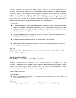 2
Emergency Coordinator for all Colorado BATC facilities, including development and maintenance of
Emergency Response Plans. Member of the Local Emergency Planning Committees for Boulder, Broomfield
and Jefferson Counties. Lead sustainability initiatives for Ball Aerospace in support of the overall sustainability
program for Ball Corporation. Regulatory responsibilities included, but was not limited to, wastewater,
stormwater, waste management (medical, hazardous, asbestos, industrial, etc.), Emergency Planning Community
Right-To-Know (SARA Tier I, II and TRI reporting), Department of Homeland Security, emergency planning, air
emissions, radioactive materials management and most major OSHA safety programs.
Accomplishments
 Was a key stakeholder in establishing the Environmental Leadership Program in the State of Colorado,
including development of the legislative language, testifying at the legislature and becoming one of
three charter members at the Gold Level. This is a distinction still in force today as Ball Aerospace is
still in the program at the Gold Level.
 Developed and implemented the Sustainability program and initiatives at Ball Aerospace including the
establishment of a Sustainability Council.
 Established the entire environmental, health and safety programat Ball Aerospace.
 Implemented strategies and maintained 'world class' safety rates associated with incidents, severity,lost
time and days away, restricted time.
Skills Used
Regulatory knowledge, policy development and implementation, collaboration, negotiation, team building,
problem solving, strategic planning
Colorado State Board of Health
State of Colorado - Denver, CO - March 1995 to February 2015
The Board of Health members are appointed by the Governor of Colorado and confirmed by the State
Legislature. Terms are four years in duration. As a type 1 regulatory Board, the Board promulgates rules related to
Colorado public health, approves funding for public health grant programs, appoints members to specific
department committees and advises the executive director as appropriate.
Served 5 terms for 4 governors.
Accomplishments
 Elected as the President of the Board for four consecutive years, 2011 through 2015. Also served as Vice
President for multiple years.
Skills Used
Policy development, negotiation, problem-solving, team building, collaboration, strategic planning
 