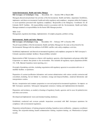 3
Senior Environmental, Health and Safety Manager
Ball Aerospace & Technologies Corp. - Broomfield, CO - October 1998 to March 2000
Managed, directed and prioritized the activities of the Environmental, Health and Safety department. Establishes,
implements and directs environmental, health and safety regulatory and compliance programs within the Company
to assist operations personnel with regulatory compliance. Responsible as the Emergency Coordinator for all
Colorado BATC facilities. All responsibilities noted in association with the Environmental, Health and Safety
Manager remained as responsibilities for the Senior EHS Manager position.
Skills Used
Management, regulatory knowledge, implementation of complex programs, problem solving
Environmental, Health and Safety Manager
Ball Aerospace &Technologies Corp. - Broomfield, CO - February 1997 to October 1998
The job responsibilities of the Environmental, Health and Safety Managerare the same as those listed for the
Environmental Managerwith the addition of all OSHA and fire code safety compliance activities.
Established, implemented and directed environmental regulatory and compliance programs for Ball Aerospace’s
Colorado operations (multiple facilities). Responsibilities included:
Representation of Ball Aerospace as a liaison with regulatory agencies, other departments and groups within Ball
Corporation on matters that pertain to the environment. This included all regulatory report preparation (SARA
312, 313R, Biennial hazardous waste reporting, etc.).
Oversight of permitting activities, including negotiations with regulatory agencies in association with new or
modified facilities or operations.
Preparation of contract justification information and contract administration with various outside contractors and
consultants, including, but not limited to, treatment, storage and disposal facilities, analytical laboratories and
transportation vendors.
Review, interpretation and comment preparation on new and proposed environmental regulations for impacts on
Ball Aerospace operations. Subsequent management awareness training and implementation development.
Preparation and testimony, as needed, at hearings of regulatory boards, agencies and in cases for judicial review
and other court actions.
Developed and implemented waste and chemical tracking databases.
Established, conducted and oversaw periodic inspections associated with Ball Aerospace operations for
compliance with environmental regulations.
Preparation and performance of training programs including, hazardous waste certification, emergency coordinator
training, first responder training, hazard communication training, respirator training, etc. Maintenance of proper
records.
 