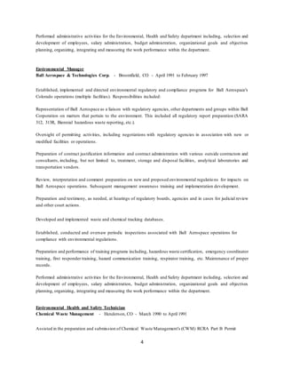 4
Performed administrative activities for the Environmental, Health and Safety department including, selection and
development of employees, salary administration, budget administration, organizational goals and objectives
planning, organizing, integrating and measuring the work performance within the department.
Environmental Manager
Ball Aerospace & Technologies Corp. - Broomfield, CO - April 1991 to February 1997
Established, implemented and directed environmental regulatory and compliance programs for Ball Aerospace’s
Colorado operations (multiple facilities). Responsibilities included:
Representation of Ball Aerospace as a liaison with regulatory agencies, other departments and groups within Ball
Corporation on matters that pertain to the environment. This included all regulatory report preparation (SARA
312, 313R, Biennial hazardous waste reporting, etc.).
Oversight of permitting activities, including negotiations with regulatory agencies in association with new or
modified facilities or operations.
Preparation of contract justification information and contract administration with various outside contractors and
consultants, including, but not limited to, treatment, storage and disposal facilities, analytical laboratories and
transportation vendors.
Review, interpretation and comment preparation on new and proposed environmental regulations for impacts on
Ball Aerospace operations. Subsequent management awareness training and implementation development.
Preparation and testimony, as needed, at hearings of regulatory boards, agencies and in cases for judicial review
and other court actions.
Developed and implemented waste and chemical tracking databases.
Established, conducted and oversaw periodic inspections associated with Ball Aerospace operations for
compliance with environmental regulations.
Preparation and performance of training programs including, hazardous waste certification, emergency coordinator
training, first responder training, hazard communication training, respirator training, etc. Maintenance of proper
records.
Performed administrative activities for the Environmental, Health and Safety department including, selection and
development of employees, salary administration, budget administration, organizational goals and objectives
planning, organizing, integrating and measuring the work performance within the department.
Environmental Health and Safety Technician
Chemical Waste Management - Henderson, CO - March 1990 to April 1991
Assisted in the preparation and submission of Chemical Waste Management's (CWM) RCRA Part B Permit
 