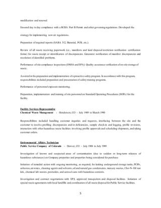5
modification and renewal.
Ensured day to day compliance with a RCRA Part B Permit and other governing regulations. Developed the
strategy for implementing new air regulations.
Preparation of required reports (SARA 312, Biennial, PCB, etc.).
Review of all waste receiving paperwork (i.e., manifests and land disposal restriction notification certification
forms) for waste receipt or identification of discrepancies. Generator notification of manifest discrepancies and
resolution of identified problems.
Performance ofsite compliance inspections (OSHA and EPA). Quality assurance verification ofon-site storage of
waste.
Assisted in the preparation and implementation of a proactive safety program. In accordance with this program,
responsibilities included preparation and presentation of safety training programs.
Performance of personnel exposure monitoring.
Preparation, implementation and training of site personnelon Standard Operating Procedures (SOPs) for the
facility.
Facility Services Representative
Chemical Waste Management - Henderson, CO - July 1989 to March 1990
Responsibilities included handling customer inquiries and requests, interfacing between the site and the
customer to resolve profiling discrepancies and/or deficiencies, sample check-in and logging, profile revisions,
interaction with other hazardous waste facilities involving profile approvals and scheduling shipments, and taking
customer orders.
Environmental Affairs Technician
Public Service Company of Colorado - Denver, CO - July 1988 to July 1989
Investigation of known and suspected areas of contamination (due to sudden or long-term releases of
hazardous substances) on Company properties and properties being considered for purchase.
Initiation of remedial action with ongoing monitoring, as required, for leaking underground storage tanks, PCB's,
asbestos,air toxics, cleaning agents and solvents,oil and natural gas condensates, mercury wastes, Clor-N- Oil test
kits, chemical lab wastes, pesticides, and aerosol cans with hazardous contents.
Investigation and contract negotiations with EPA approved transporters and disposal facilities. Initiation of
special waste agreements with local landfills and coordination of all waste disposalforPublic Service facilities.
 
