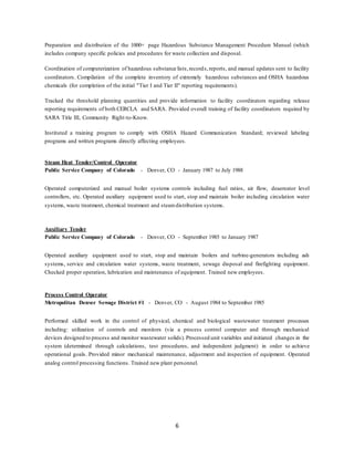 6
Preparation and distribution of the 1000+ page Hazardous Substance Management Procedure Manual (which
includes company specific policies and procedures for waste collection and disposal.
Coordination of computerization of hazardous substance lists,records,reports, and manual updates sent to facility
coordinators. Compilation of the complete inventory of extremely hazardous substances and OSHA hazardous
chemicals (for completion of the initial "Tier I and Tier II" reporting requirements).
Tracked the threshold planning quantities and provide information to facility coordinators regarding release
reporting requirements of both CERCLA and SARA. Provided overall training of facility coordinators required by
SARA Title III, Community Right-to-Know.
Instituted a training program to comply with OSHA Hazard Communication Standard; reviewed labeling
programs and written programs directly affecting employees.
Steam Heat Tender/Control Operator
Public Service Company of Colorado - Denver, CO - January 1987 to July 1988
Operated computerized and manual boiler systems controls including fuel ratios, air flow, deaereator level
controllers, etc. Operated auxiliary equipment used to start, stop and maintain boiler including circulation water
systems, waste treatment, chemical treatment and steamdistribution systems.
Auxiliary Tender
Public Service Company of Colorado - Denver, CO - September 1985 to January 1987
Operated auxiliary equipment used to start, stop and maintain boilers and turbine-generators including ash
systems, service and circulation water systems, waste treatment, sewage disposal and firefighting equipment.
Checked proper operation, lubrication and maintenance of equipment. Trained new employees.
Process Control Operator
Metropolitan Denver Sewage District #1 - Denver, CO - August 1984 to September 1985
Performed skilled work in the control of physical, chemical and biological wastewater treatment processes
including: utilization of controls and monitors (via a process control computer and through mechanical
devices designed to process and monitor wastewater solids). Processed unit variables and initiated changes in the
system (determined through calculations, test procedures, and independent judgment) in order to achieve
operational goals. Provided minor mechanical maintenance, adjustment and inspection of equipment. Operated
analog control processing functions. Trained new plant personnel.
 