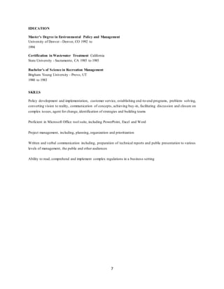 7
EDUCATION
Master's Degree in Environmental Policy and Management
University of Denver - Denver, CO 1992 to
1994
Certification in Wastewater Treatment California
State University - Sacramento, CA 1985 to 1985
Bachelor's of Science in Recreation Management
Brigham Young University - Provo, UT
1980 to 1983
SKILLS
Policy development and implementation, customer service, establishing end-to-end programs, problem- solving,
converting vision to reality, communication of concepts, achieving buy-in, facilitating discussion and closure on
complex issues, agent for change, identification of strategies and building teams
Proficient in Microsoft Office tool suite, including PowerPoint, Excel and Word
Project management, including, planning, organization and prioritization
Written and verbal communication including, preparation of technical reports and public presentation to various
levels of management, the public and other audiences
Ability to read, comprehend and implement complex regulations in a business setting
 