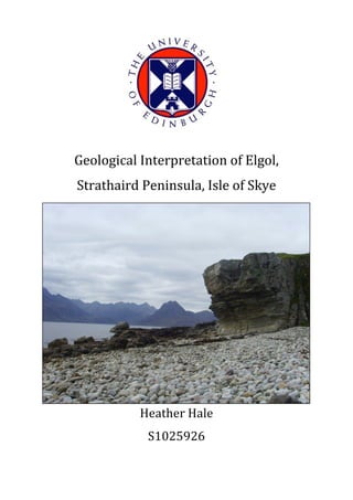  
	
  
	
  
	
  
Geological	
  Interpretation	
  of	
  Elgol,	
  
Strathaird	
  Peninsula,	
  Isle	
  of	
  Skye	
  
Heather	
  Hale	
  
S1025926	
   	
  
 