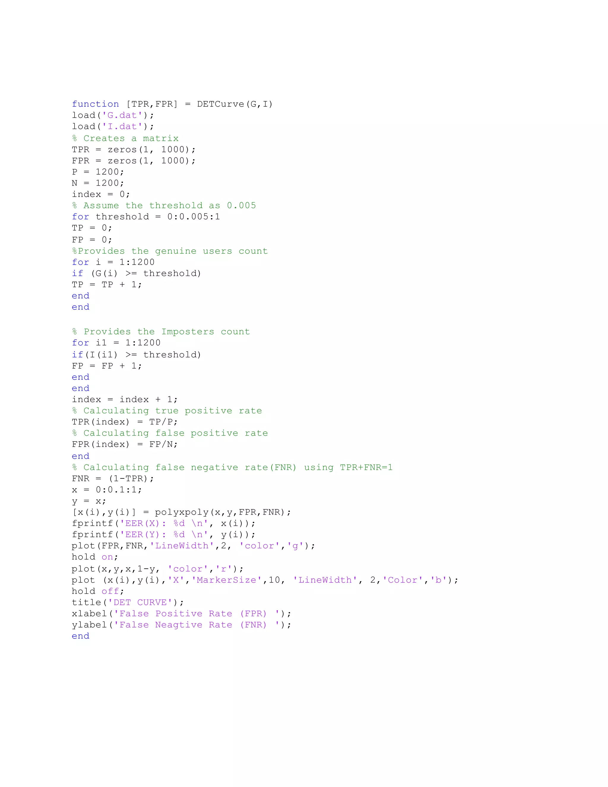 function [TPR,FPR] = DETCurve(G,I)
load('G.dat');
load('I.dat');
% Creates a matrix
TPR = zeros(1, 1000);
FPR = zeros(1, 1000);
P = 1200;
N = 1200;
index = 0;
% Assume the threshold as 0.005
for threshold = 0:0.005:1
TP = 0;
FP = 0;
%Provides the genuine users count
for i = 1:1200
if (G(i) >= threshold)
TP = TP + 1;
end
end
% Provides the Imposters count
for i1 = 1:1200
if(I(i1) >= threshold)
FP = FP + 1;
end
end
index = index + 1;
% Calculating true positive rate
TPR(index) = TP/P;
% Calculating false positive rate
FPR(index) = FP/N;
end
% Calculating false negative rate(FNR) using TPR+FNR=1
FNR = (1-TPR);
x = 0:0.1:1;
y = x;
[x(i),y(i)] = polyxpoly(x,y,FPR,FNR);
fprintf('EER(X): %d n', x(i));
fprintf('EER(Y): %d n', y(i));
plot(FPR,FNR,'LineWidth',2, 'color','g');
hold on;
plot(x,y,x,1-y, 'color','r');
plot (x(i),y(i),'X','MarkerSize',10, 'LineWidth', 2,'Color','b');
hold off;
title('DET CURVE');
xlabel('False Positive Rate (FPR) ');
ylabel('False Neagtive Rate (FNR) ');
end
 