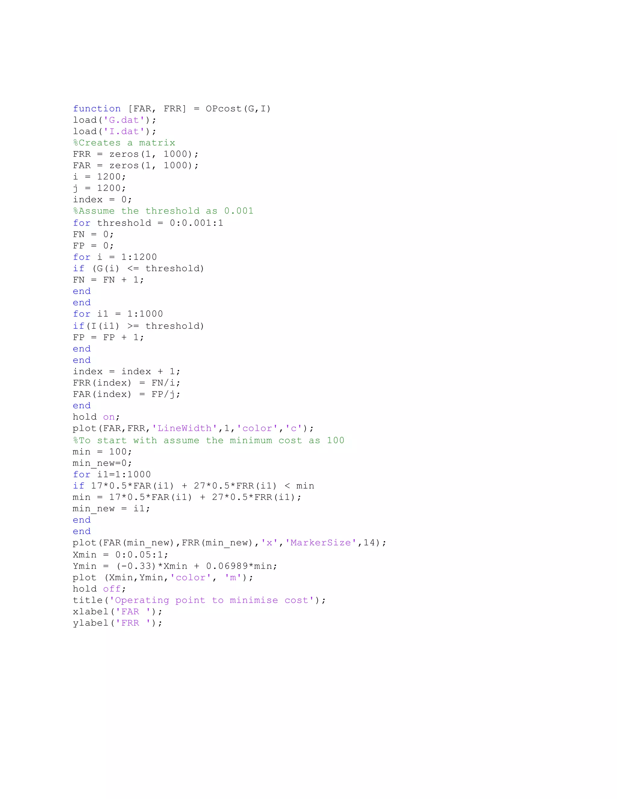 function [FAR, FRR] = OPcost(G,I)
load('G.dat');
load('I.dat');
%Creates a matrix
FRR = zeros(1, 1000);
FAR = zeros(1, 1000);
i = 1200;
j = 1200;
index = 0;
%Assume the threshold as 0.001
for threshold = 0:0.001:1
FN = 0;
FP = 0;
for i = 1:1200
if (G(i) <= threshold)
FN = FN + 1;
end
end
for i1 = 1:1000
if(I(i1) >= threshold)
FP = FP + 1;
end
end
index = index + 1;
FRR(index) = FN/i;
FAR(index) = FP/j;
end
hold on;
plot(FAR,FRR,'LineWidth',1,'color','c');
%To start with assume the minimum cost as 100
min = 100;
min_new=0;
for i1=1:1000
if 17*0.5*FAR(i1) + 27*0.5*FRR(i1) < min
min = 17*0.5*FAR(i1) + 27*0.5*FRR(i1);
min_new = i1;
end
end
plot(FAR(min_new),FRR(min_new),'x','MarkerSize',14);
Xmin = 0:0.05:1;
Ymin = (-0.33)*Xmin + 0.06989*min;
plot (Xmin,Ymin,'color', 'm');
hold off;
title('Operating point to minimise cost');
xlabel('FAR ');
ylabel('FRR ');
 